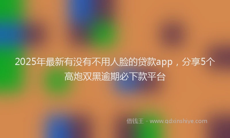 2025年最新有没有不用人脸的贷款app，分享5个高炮双黑逾期必下款平台