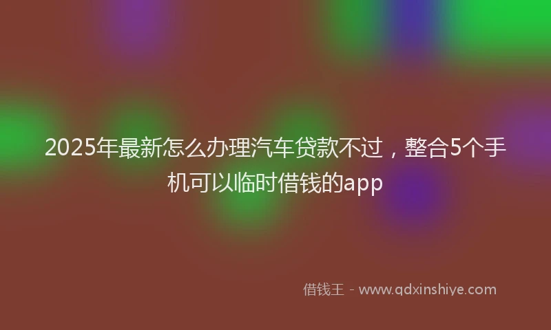 2025年最新怎么办理汽车贷款不过，整合5个手机可以临时借钱的app
