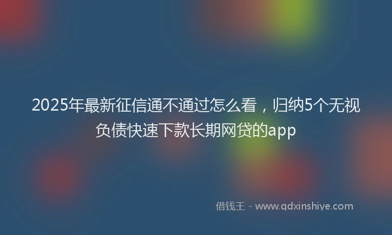 2025年最新征信通不通过怎么看，归纳5个无视负债快速下款长期网贷的app