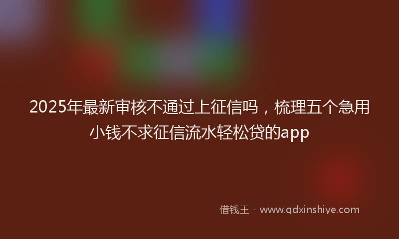 2025年最新审核不通过上征信吗，梳理五个急用小钱不求征信流水轻松贷的app