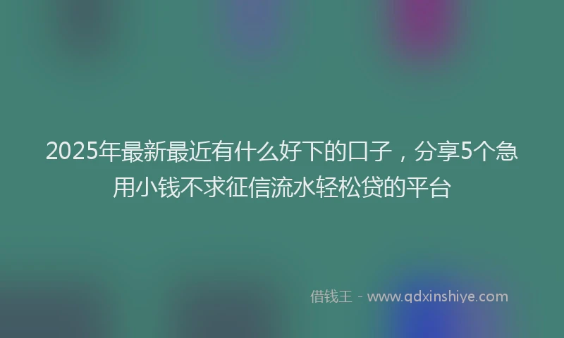 2025年最新最近有什么好下的口子，分享5个急用小钱不求征信流水轻松贷的平台