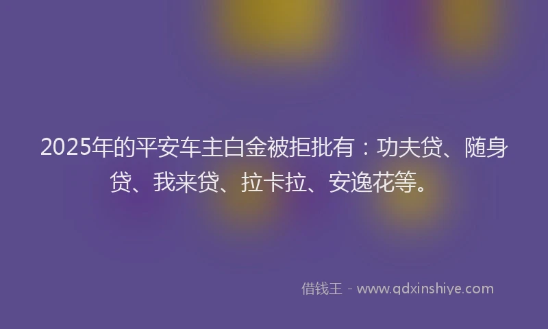 2025年的平安车主白金被拒批有：功夫贷、随身贷、我来贷、拉卡拉、安逸花等。