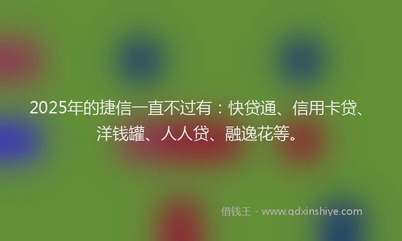 2025年的捷信一直不过有：快贷通、信用卡贷、洋钱罐、人人贷、融逸花等。