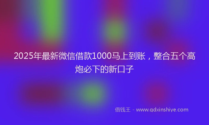 2025年最新微信借款1000马上到账，整合五个高炮必下的新口子