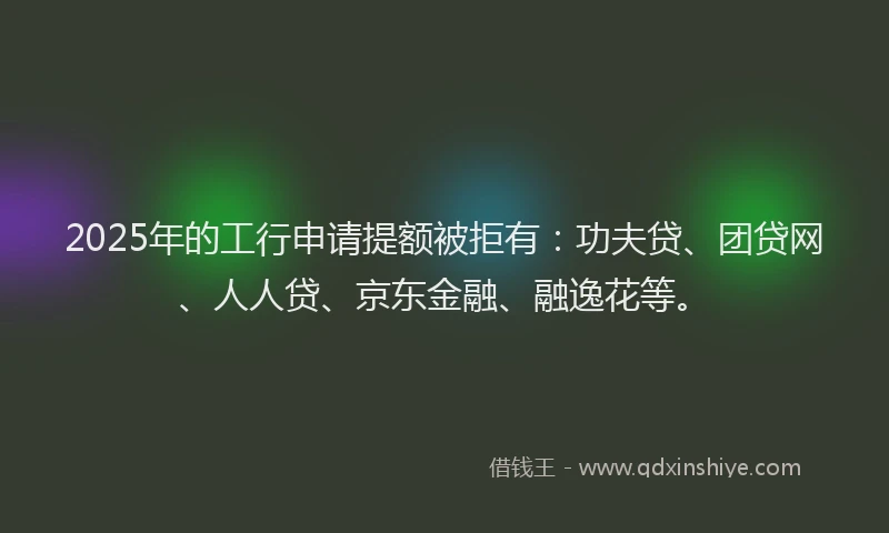 2025年的工行申请提额被拒有：功夫贷、团贷网、人人贷、京东金融、融逸花等。