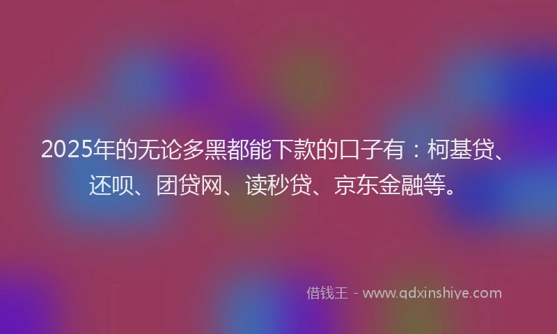 2025年的无论多黑都能下款的口子有：柯基贷、还呗、团贷网、读秒贷、京东金融等。