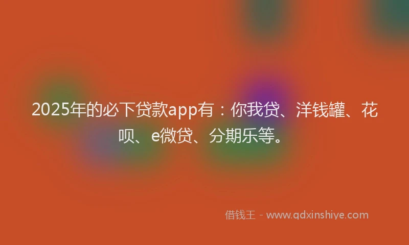 2025年的必下贷款app有：你我贷、洋钱罐、花呗、e微贷、分期乐等。