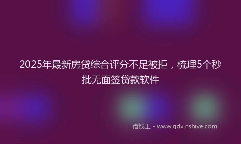 2025年最新房贷综合评分不足被拒，梳理5个秒批无面签贷款软件