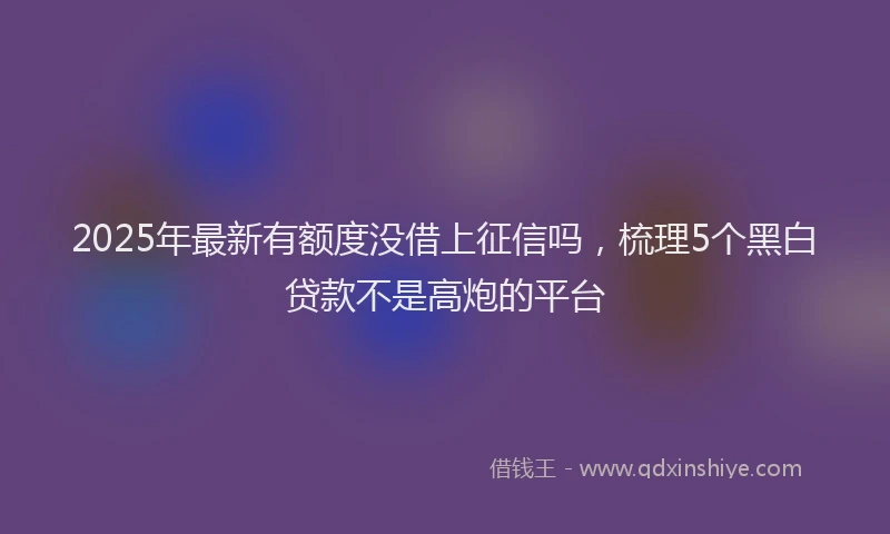 2025年最新有额度没借上征信吗，梳理5个黑白贷款不是高炮的平台