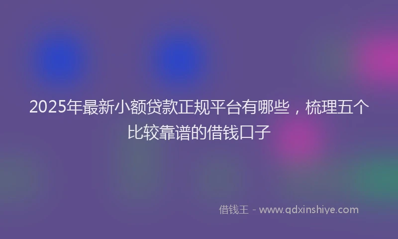 2025年最新小额贷款正规平台有哪些，梳理五个比较靠谱的借钱口子