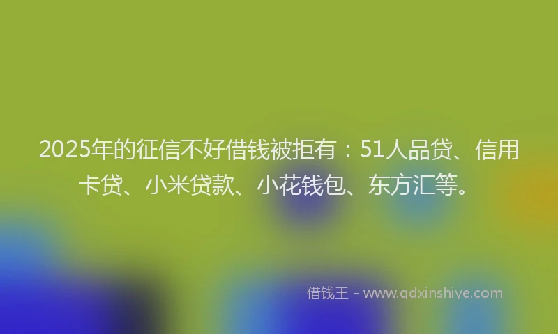 2025年的征信不好借钱被拒有：51人品贷、信用卡贷、小米贷款、小花钱包、东方汇等。