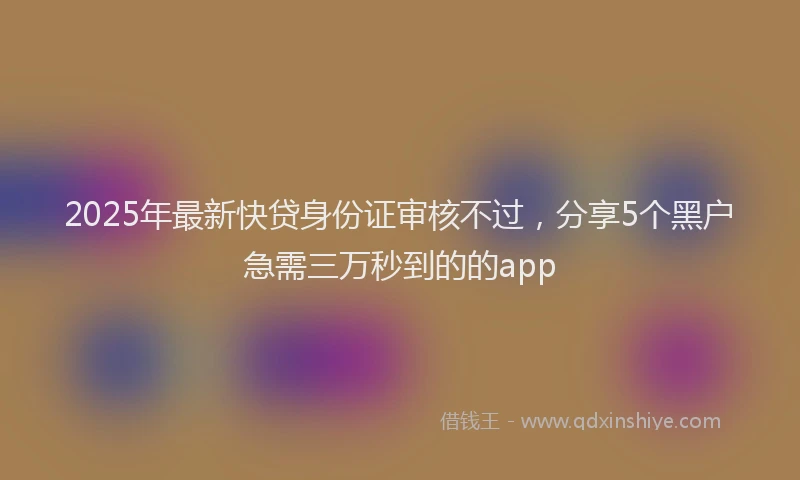 2025年最新快贷身份证审核不过，分享5个黑户急需三万秒到的的app