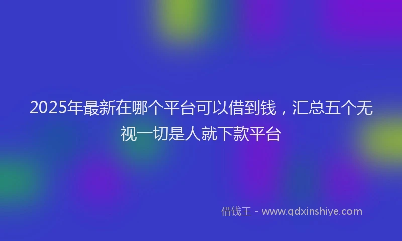 2025年最新在哪个平台可以借到钱，汇总五个无视一切是人就下款平台