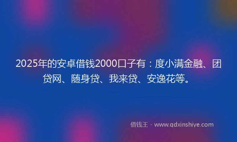 2025年的安卓借钱2000口子有：度小满金融、团贷网、随身贷、我来贷、安逸花等。