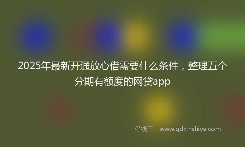 2025年最新开通放心借需要什么条件，整理五个分期有额度的网贷app