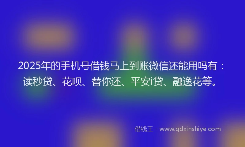 2025年的手机号借钱马上到账微信还能用吗有：读秒贷、花呗、替你还、平安i贷、融逸花等。