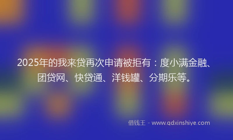 2025年的我来贷再次申请被拒有：度小满金融、团贷网、快贷通、洋钱罐、分期乐等。