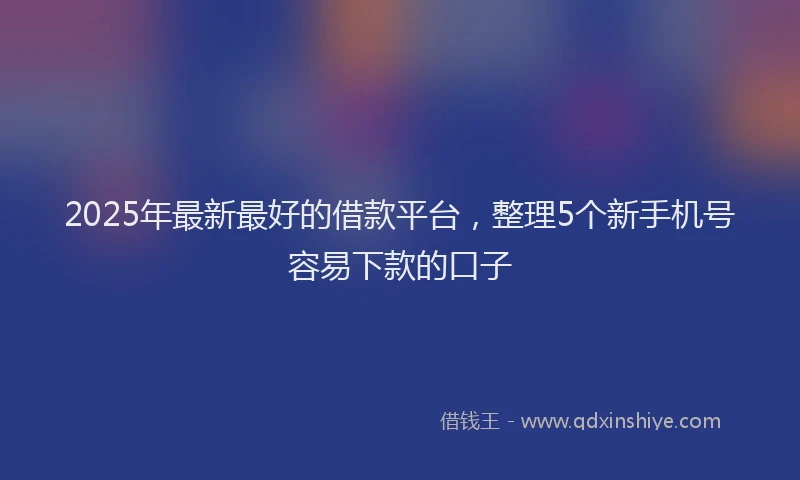 2025年最新最好的借款平台，整理5个新手机号容易下款的口子