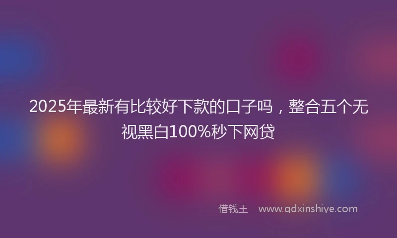 2025年最新有比较好下款的口子吗，整合五个无视黑白100%秒下网贷