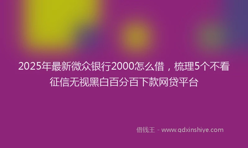 2025年最新微众银行2000怎么借，梳理5个不看征信无视黑白百分百下款网贷平台