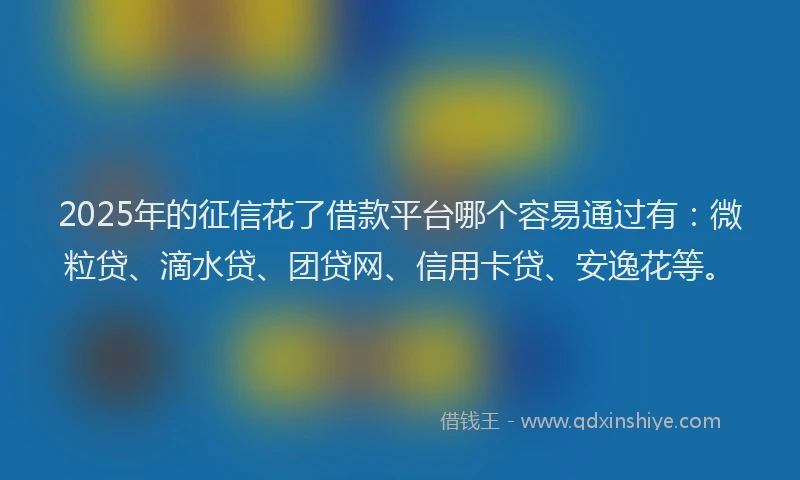 2025年的征信花了借款平台哪个容易通过有：微粒贷、滴水贷、团贷网、信用卡贷、安逸花等。
