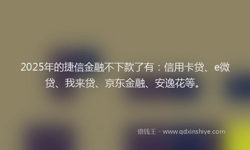 2025年的捷信金融不下款了有：信用卡贷、e微贷、我来贷、京东金融、安逸花等。
