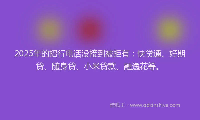 2025年的招行电话没接到被拒有：快贷通、好期贷、随身贷、小米贷款、融逸花等。