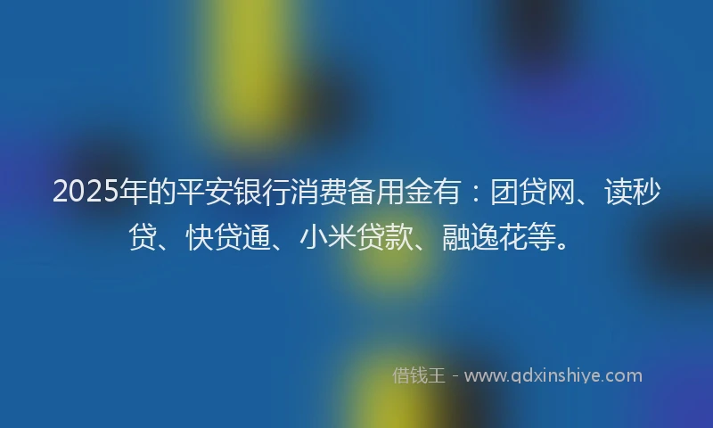 2025年的平安银行消费备用金有：团贷网、读秒贷、快贷通、小米贷款、融逸花等。