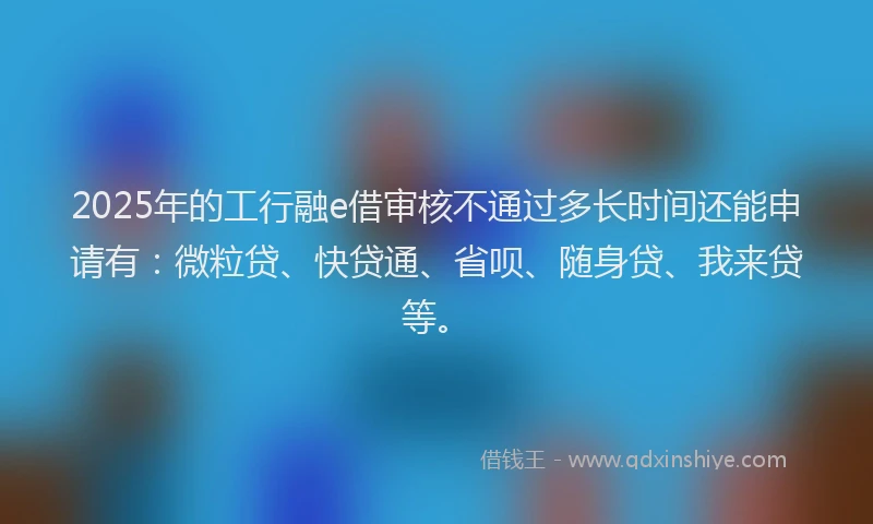 2025年的工行融e借审核不通过多长时间还能申请有：微粒贷、快贷通、省呗、随身贷、我来贷等。