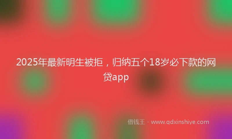 2025年最新明生被拒，归纳五个18岁必下款的网贷app