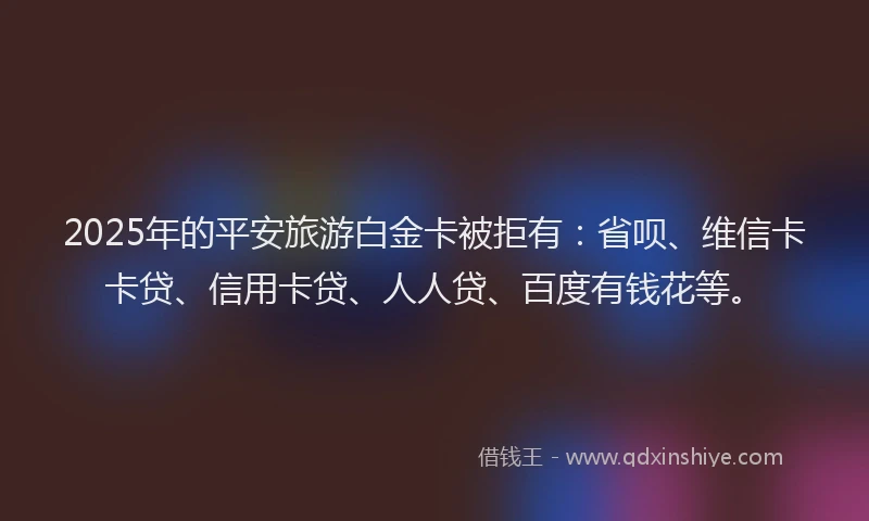 2025年的平安旅游白金卡被拒有：省呗、维信卡卡贷、信用卡贷、人人贷、百度有钱花等。