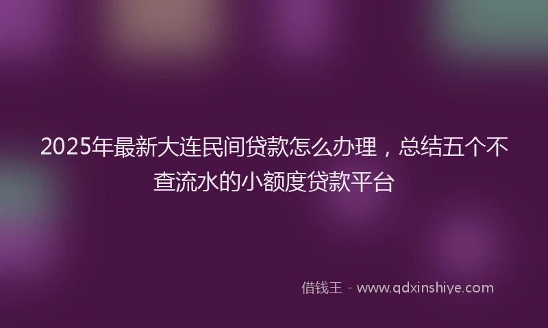 2025年最新大连民间贷款怎么办理，总结五个不查流水的小额度贷款平台