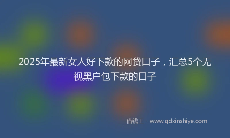 2025年最新女人好下款的网贷口子，汇总5个无视黑户包下款的口子