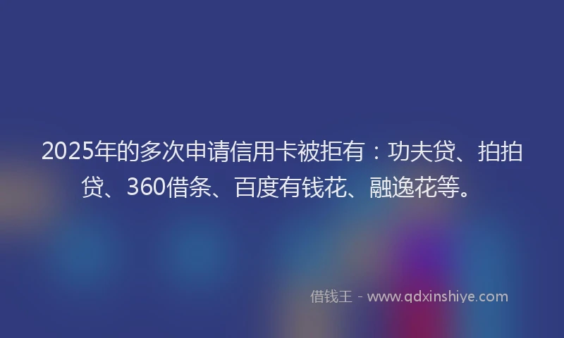 2025年的多次申请信用卡被拒有：功夫贷、拍拍贷、360借条、百度有钱花、融逸花等。
