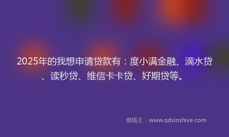 2025年的我想申请贷款有：度小满金融、滴水贷、读秒贷、维信卡卡贷、好期贷等。