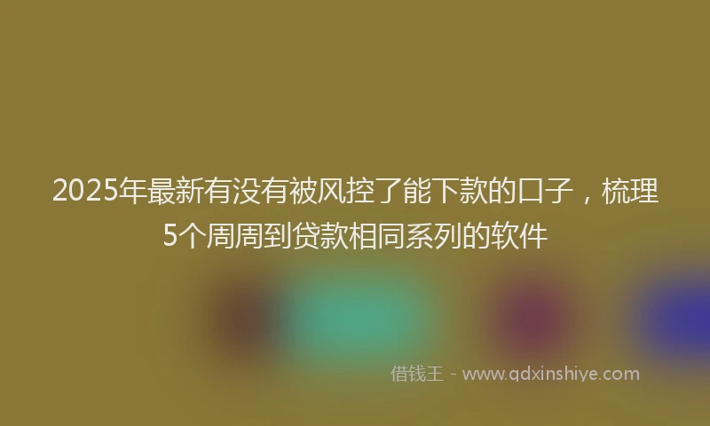 2025年最新有没有被风控了能下款的口子，梳理5个周周到贷款相同系列的软件