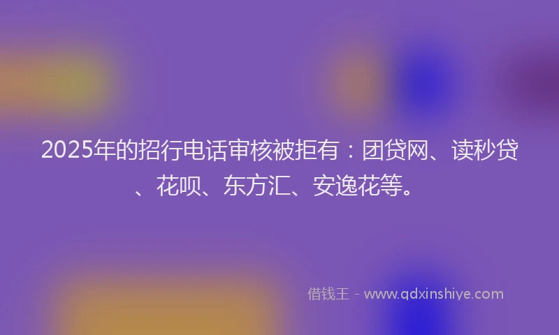 2025年的招行电话审核被拒有：团贷网、读秒贷、花呗、东方汇、安逸花等。