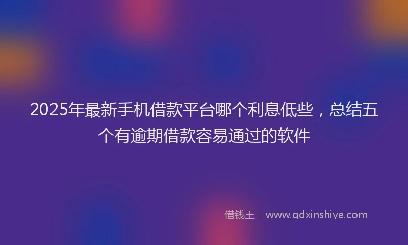 2025年最新手机借款平台哪个利息低些，总结五个有逾期借款容易通过的软件