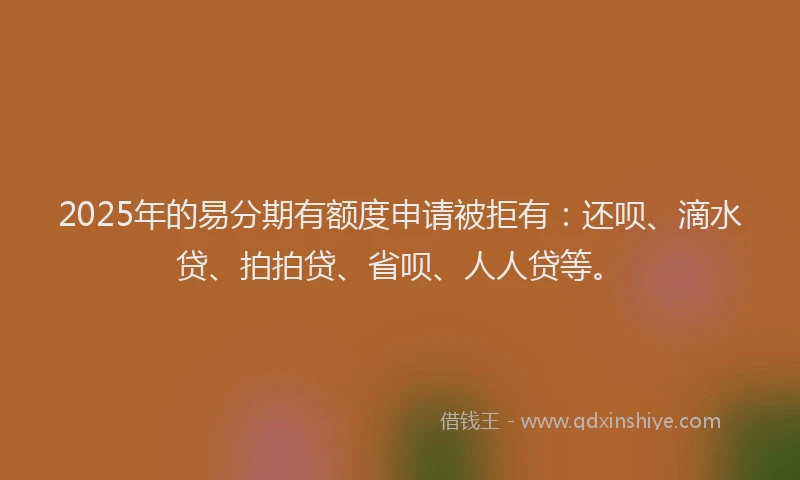 2025年的易分期有额度申请被拒有：还呗、滴水贷、拍拍贷、省呗、人人贷等。