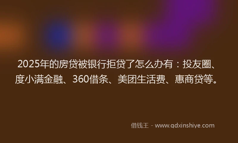 2025年的房贷被银行拒贷了怎么办有：投友圈、度小满金融、360借条、美团生活费、惠商贷等。