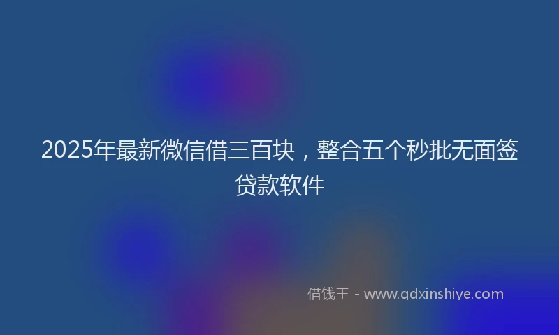 2025年最新微信借三百块，整合五个秒批无面签贷款软件