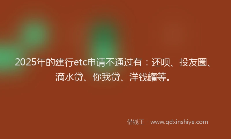 2025年的建行etc申请不通过有：还呗、投友圈、滴水贷、你我贷、洋钱罐等。