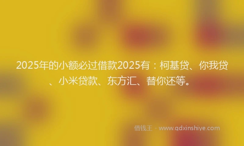 2025年的小额必过借款2025有：柯基贷、你我贷、小米贷款、东方汇、替你还等。