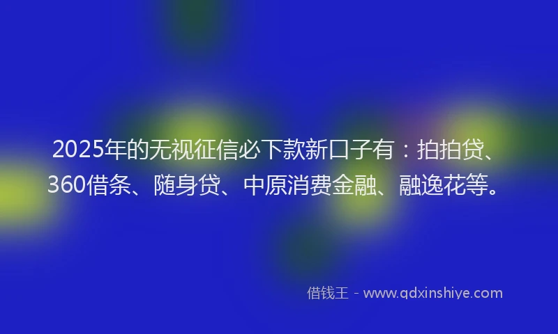 2025年的无视征信必下款新口子有：拍拍贷、360借条、随身贷、中原消费金融、融逸花等。