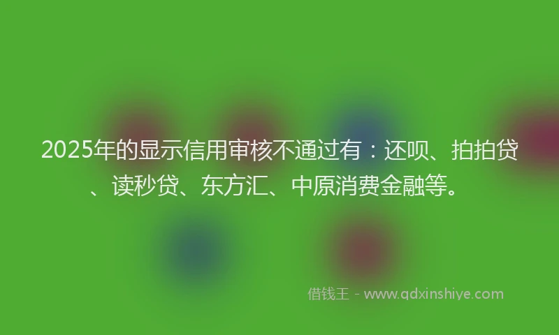 2025年的显示信用审核不通过有：还呗、拍拍贷、读秒贷、东方汇、中原消费金融等。