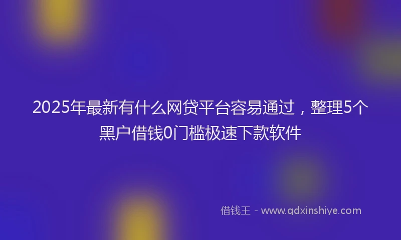 2025年最新有什么网贷平台容易通过，整理5个黑户借钱0门槛极速下款软件
