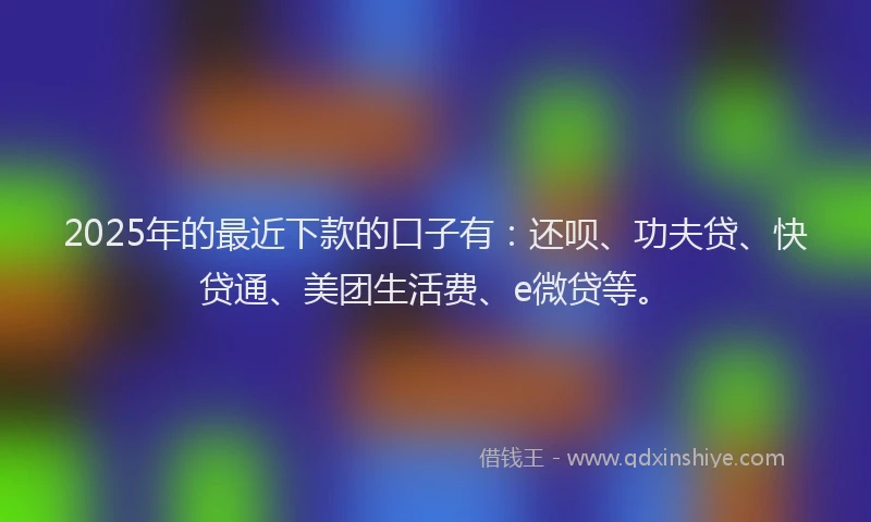 2025年的最近下款的口子有：还呗、功夫贷、快贷通、美团生活费、e微贷等。