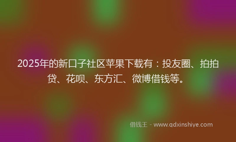 2025年的新口子社区苹果下载有：投友圈、拍拍贷、花呗、东方汇、微博借钱等。