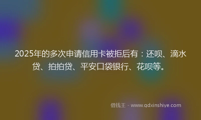 2025年的多次申请信用卡被拒后有：还呗、滴水贷、拍拍贷、平安口袋银行、花呗等。
