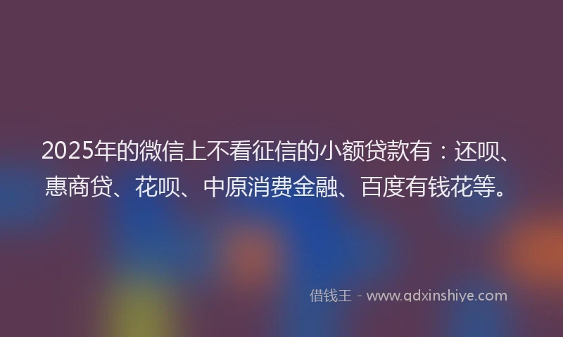2025年的微信上不看征信的小额贷款有：还呗、惠商贷、花呗、中原消费金融、百度有钱花等。
